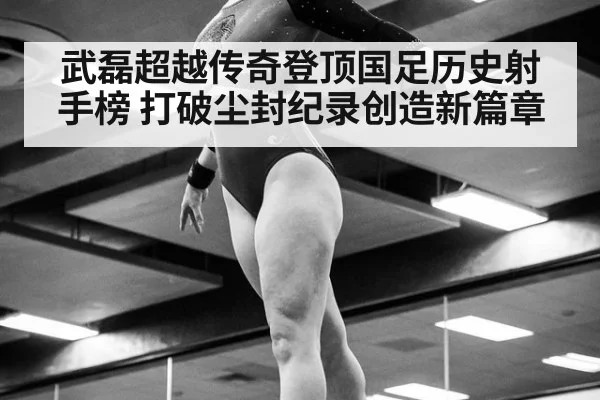 武磊超越传奇登顶国足历史射手榜 打破尘封纪录创造新篇章
