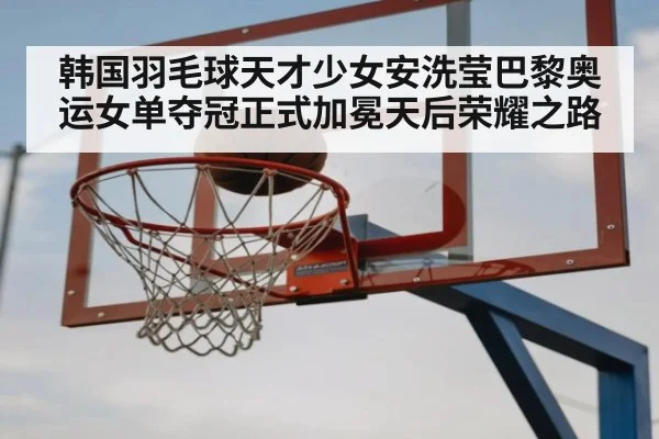 韩国羽毛球天才少女安洗莹巴黎奥运女单夺冠正式加冕天后荣耀之路